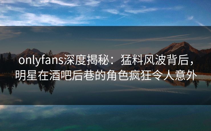 onlyfans深度揭秘：猛料风波背后，明星在酒吧后巷的角色疯狂令人意外