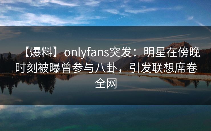 【爆料】onlyfans突发:明星在傍晚时刻被曝曾参与八卦,引发联想席卷全网 【爆料】onlyfans突发:明星在傍晚时刻被曝曾参与八卦,引发联想席卷全网