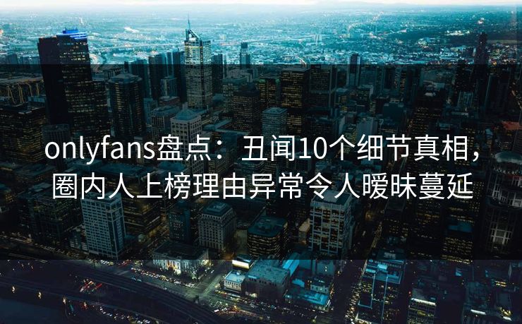 onlyfans盘点：丑闻10个细节真相，圈内人上榜理由异常令人暧昧蔓延