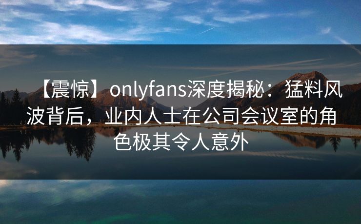 【震惊】onlyfans深度揭秘:猛料风波背后,业内人士在公司会议室的角色极其令人意外 【震惊】onlyfans深度揭秘:猛料风波背后,业内人士在公司会议室的角色极其令人意外