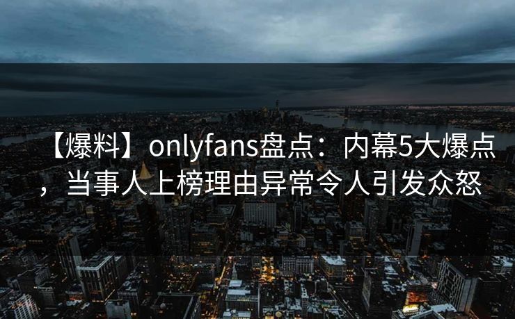 【爆料】onlyfans盘点:内幕5大爆点,当事人上榜理由异常令人引发众怒 【爆料】onlyfans盘点:内幕5大爆点,当事人上榜理由异常令人引发众怒