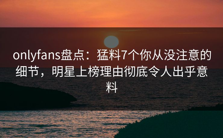 onlyfans盘点：猛料7个你从没注意的细节，明星上榜理由彻底令人出乎意料