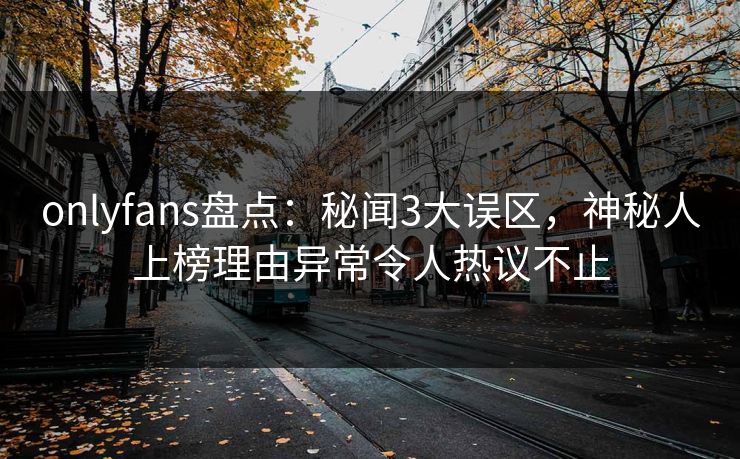 onlyfans盘点：秘闻3大误区，神秘人上榜理由异常令人热议不止