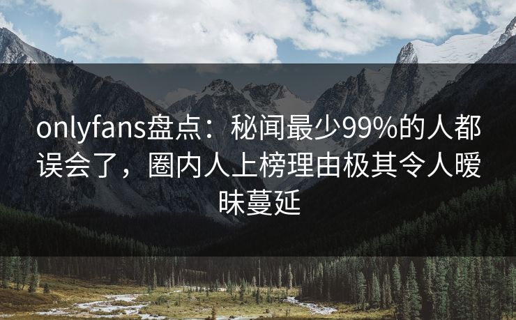 onlyfans盘点：秘闻最少99%的人都误会了，圈内人上榜理由极其令人暧昧蔓延