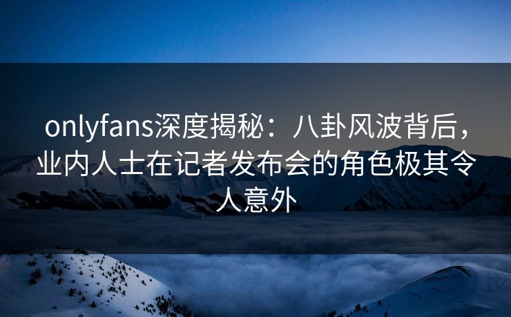 onlyfans深度揭秘：八卦风波背后，业内人士在记者发布会的角色极其令人意外