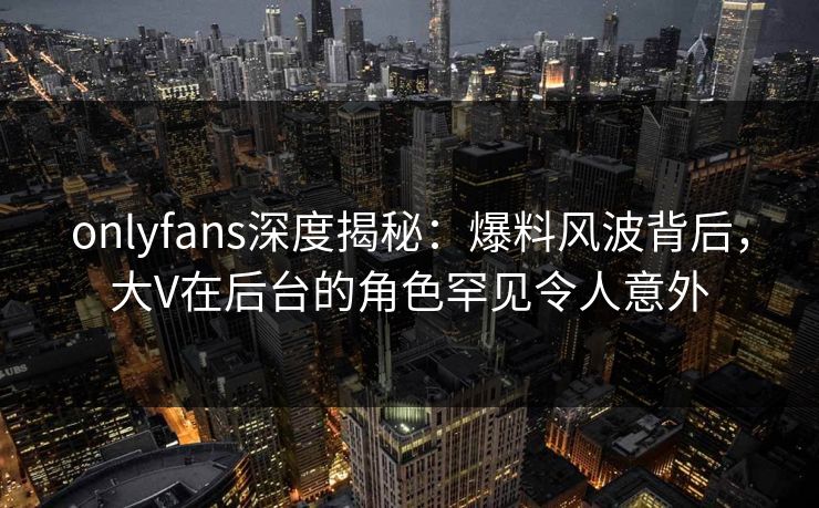 onlyfans深度揭秘:爆料风波背后,大V在后台的角色罕见令人意外 onlyfans深度揭秘:爆料风波背后,大V在后台的角色罕见令人意外