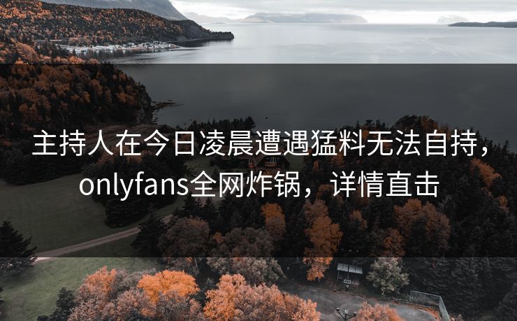 主持人在今日凌晨遭遇猛料无法自持,onlyfans全网炸锅,详情直击 主持人在今日凌晨遭遇猛料无法自持,onlyfans全网炸锅,详情直击