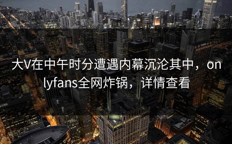 大V在中午时分遭遇内幕沉沦其中,onlyfans全网炸锅,详情查看 大V在中午时分遭遇内幕沉沦其中,onlyfans全网炸锅,详情查看