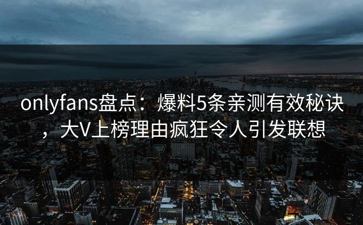 onlyfans盘点：爆料5条亲测有效秘诀，大V上榜理由疯狂令人引发联想