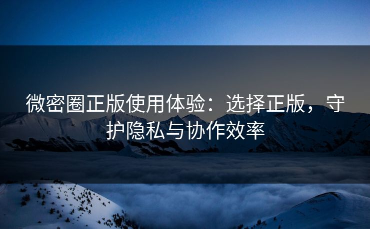 微密圈正版使用体验:选择正版,守护隐私与协作效率 微密圈正版使用体验:选择正版,守护隐私与协作效率