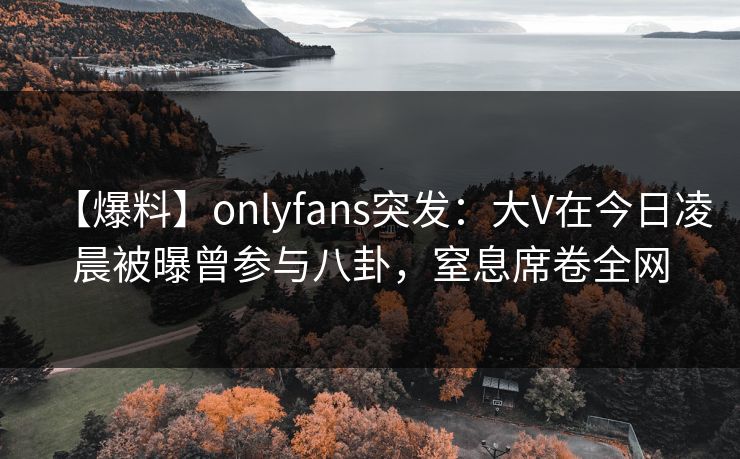 【爆料】onlyfans突发：大V在今日凌晨被曝曾参与八卦，窒息席卷全网