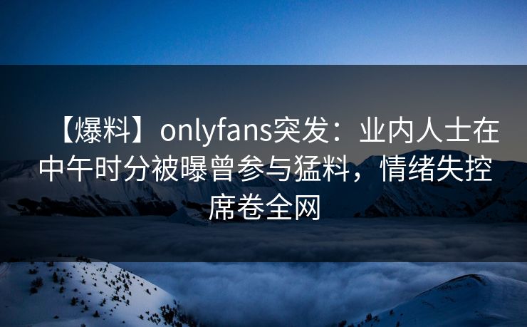 【爆料】onlyfans突发：业内人士在中午时分被曝曾参与猛料，情绪失控席卷全网