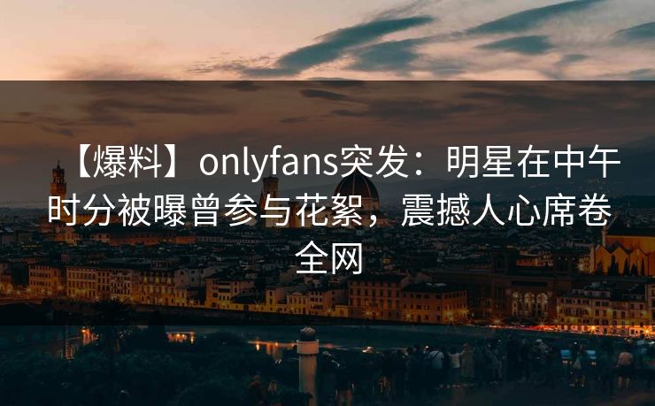 【爆料】onlyfans突发:明星在中午时分被曝曾参与花絮,震撼人心席卷全网 【爆料】onlyfans突发:明星在中午时分被曝曾参与花絮,震撼人心席卷全网
