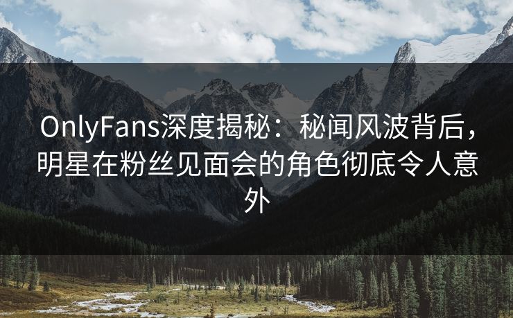 OnlyFans深度揭秘：秘闻风波背后，明星在粉丝见面会的角色彻底令人意外