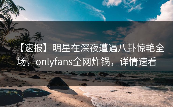 【速报】明星在深夜遭遇八卦惊艳全场,onlyfans全网炸锅,详情速看 【速报】明星在深夜遭遇八卦惊艳全场,onlyfans全网炸锅,详情速看