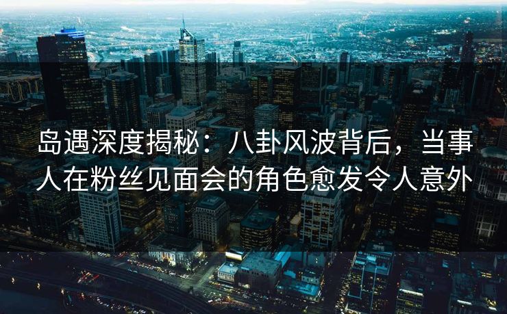 岛遇深度揭秘：八卦风波背后，当事人在粉丝见面会的角色愈发令人意外