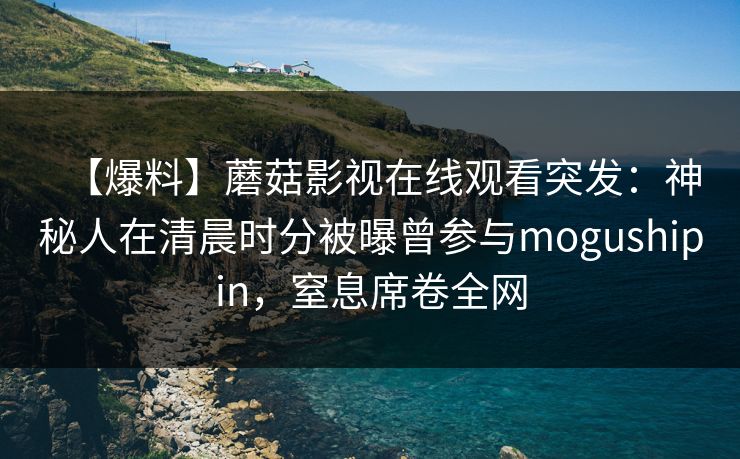 【爆料】蘑菇影视在线观看突发:神秘人在清晨时分被曝曾参与mogushipin,窒息席卷全网 【爆料】蘑菇影视在线观看突发:神秘人在清晨时分被曝曾参与mogushipin,窒息席卷全网