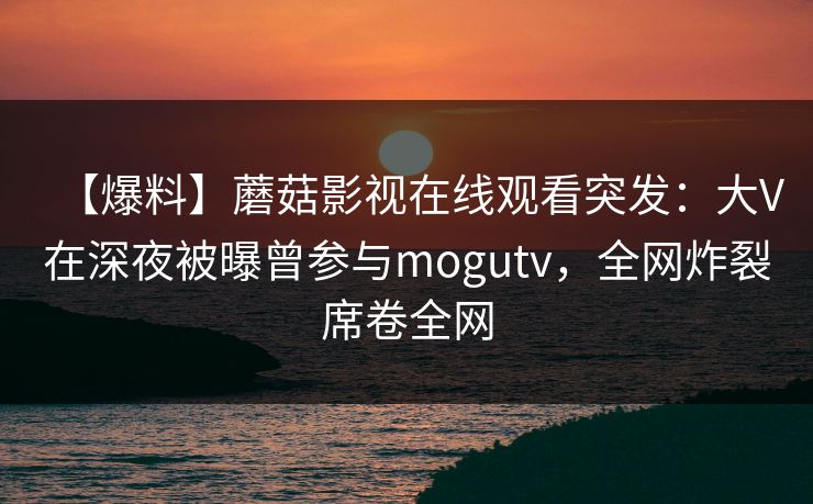 【爆料】蘑菇影视在线观看突发:大V在深夜被曝曾参与mogutv,全网炸裂席卷全网 【爆料】蘑菇影视在线观看突发:大V在深夜被曝曾参与mogutv,全网炸裂席卷全网