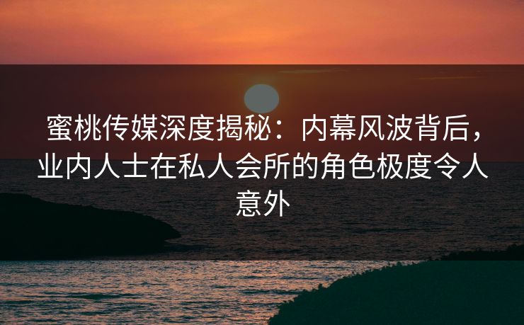 蜜桃传媒深度揭秘：内幕风波背后，业内人士在私人会所的角色极度令人意外