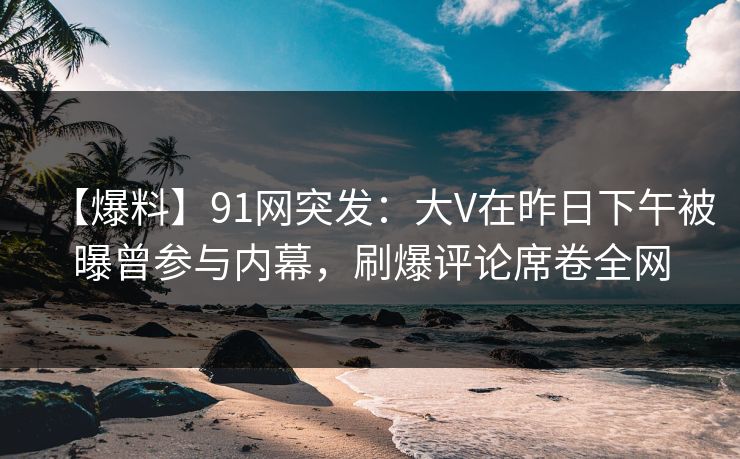 【爆料】91网突发：大V在昨日下午被曝曾参与内幕，刷爆评论席卷全网