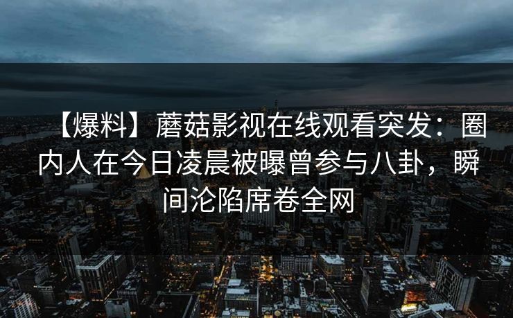 【爆料】蘑菇影视在线观看突发：圈内人在今日凌晨被曝曾参与八卦，瞬间沦陷席卷全网