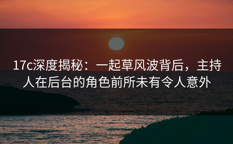 17c深度揭秘：一起草风波背后，主持人在后台的角色前所未有令人意外