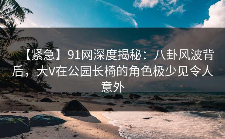 【紧急】91网深度揭秘：八卦风波背后，大V在公园长椅的角色极少见令人意外