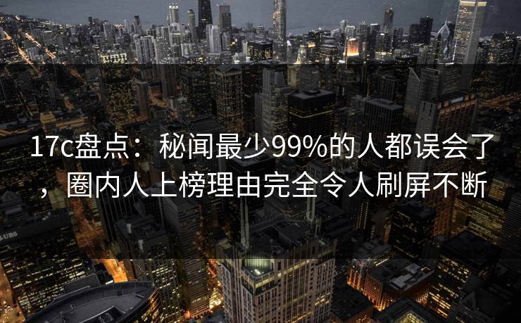 17c盘点：秘闻最少99%的人都误会了，圈内人上榜理由完全令人刷屏不断