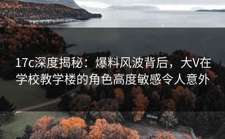 17c深度揭秘:爆料风波背后,大V在学校教学楼的角色高度敏感令人意外 17c深度揭秘:爆料风波背后,大V在学校教学楼的角色高度敏感令人意外