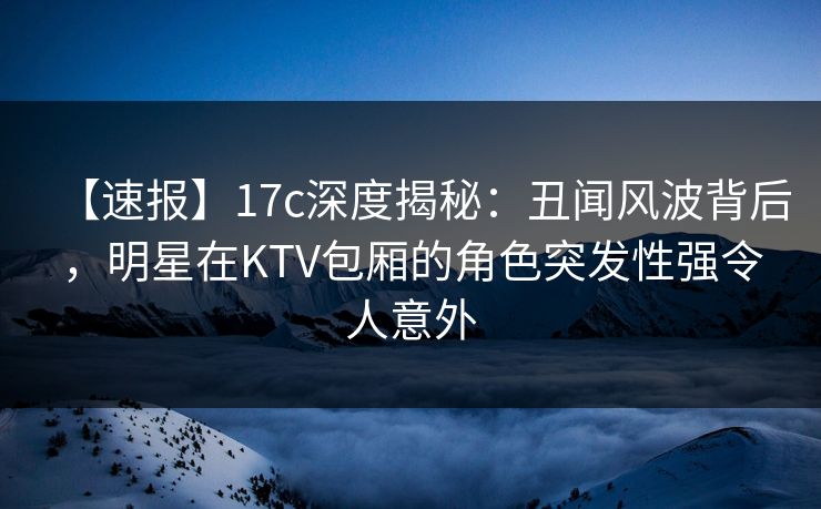 【速报】17c深度揭秘:丑闻风波背后,明星在KTV包厢的角色突发性强令人意外 【速报】17c深度揭秘:丑闻风波背后,明星在KTV包厢的角色突发性强令人意外