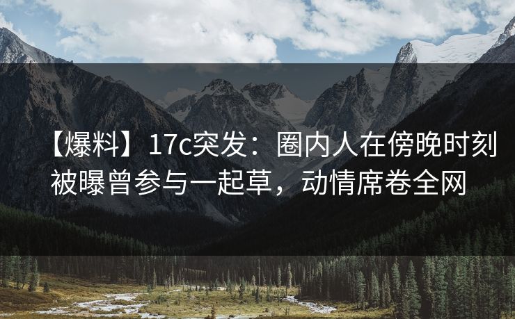 【爆料】17c突发:圈内人在傍晚时刻被曝曾参与一起草,动情席卷全网 【爆料】17c突发:圈内人在傍晚时刻被曝曾参与一起草,动情席卷全网