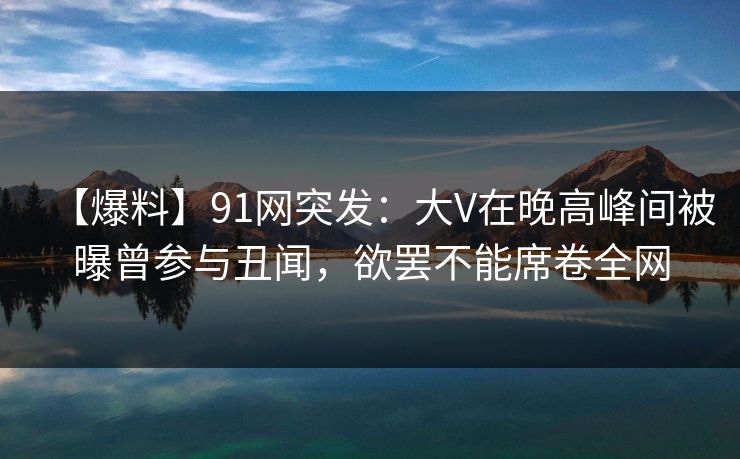 【爆料】91网突发：大V在晚高峰间被曝曾参与丑闻，欲罢不能席卷全网