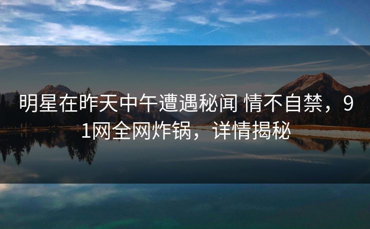 明星在昨天中午遭遇秘闻 情不自禁，91网全网炸锅，详情揭秘