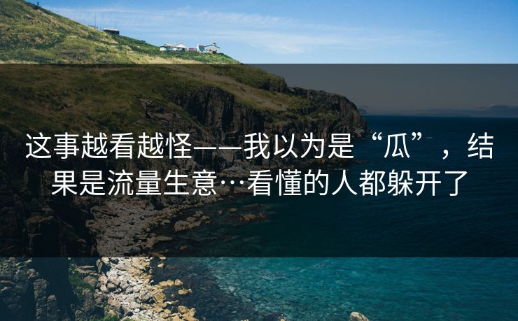 这事越看越怪——我以为是“瓜”，结果是流量生意…看懂的人都躲开了