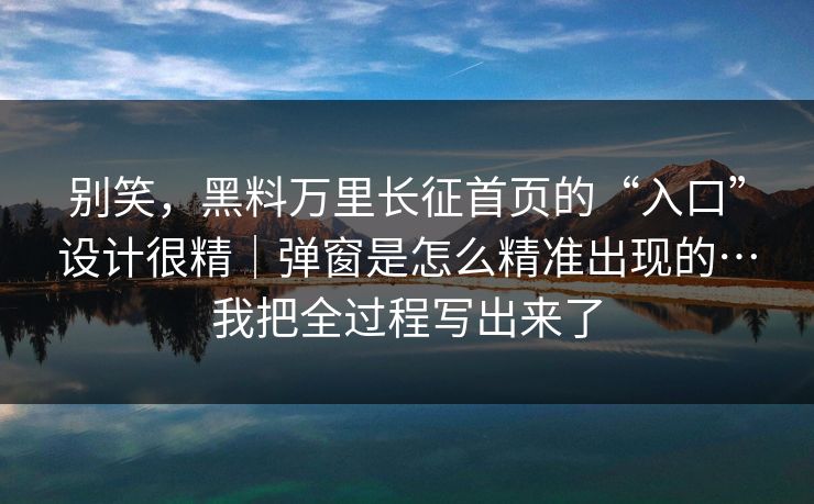别笑，黑料万里长征首页的“入口”设计很精｜弹窗是怎么精准出现的…我把全过程写出来了