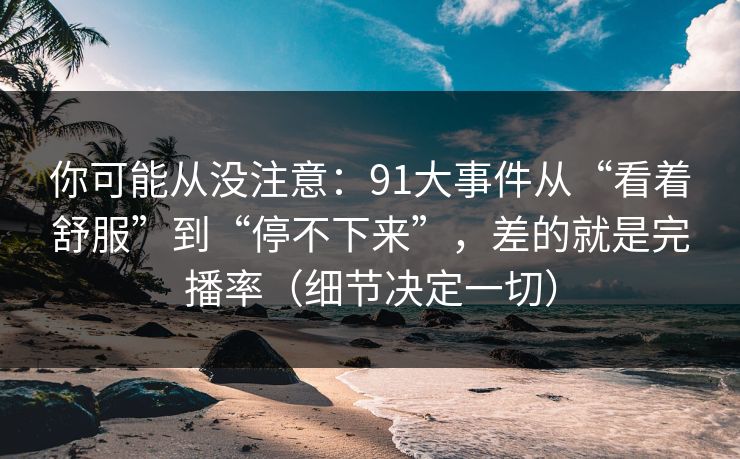 你可能从没注意：91大事件从“看着舒服”到“停不下来”，差的就是完播率（细节决定一切）