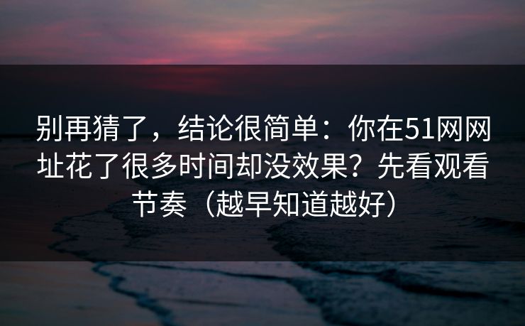 别再猜了，结论很简单：你在51网网址花了很多时间却没效果？先看观看节奏（越早知道越好）