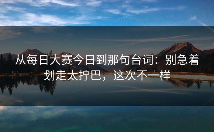 从每日大赛今日到那句台词：别急着划走太拧巴，这次不一样