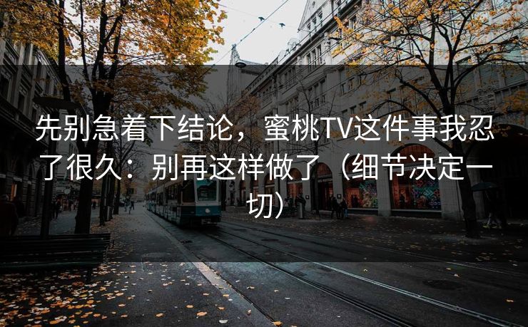 先别急着下结论,蜜桃TV这件事我忍了很久:别再这样做了(细节决定一切) 先别急着下结论,蜜桃TV这件事我忍了很久:别再这样做了(细节决定一切)