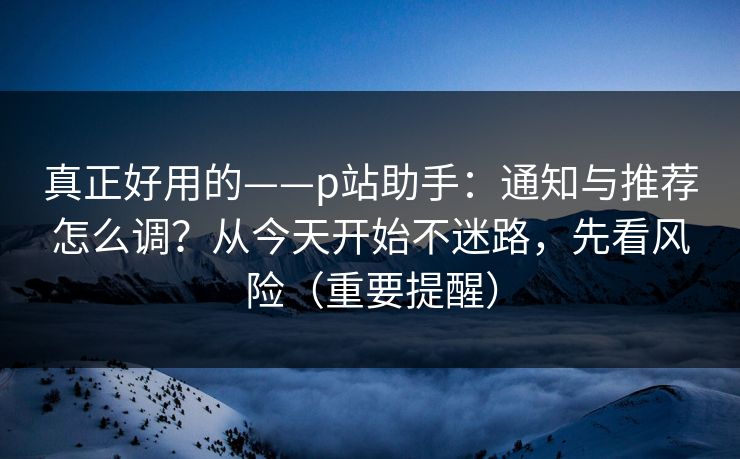 真正好用的——p站助手:通知与推荐怎么调?从今天开始不迷路,先看风险(重要提醒) 真正好用的——p站助手:通知与推荐怎么调?从今天开始不迷路,先看风险(重要提醒)