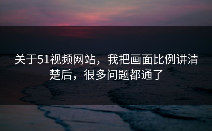 关于51视频网站,我把画面比例讲清楚后,很多问题都通了 关于51视频网站,我把画面比例讲清楚后,很多问题都通了