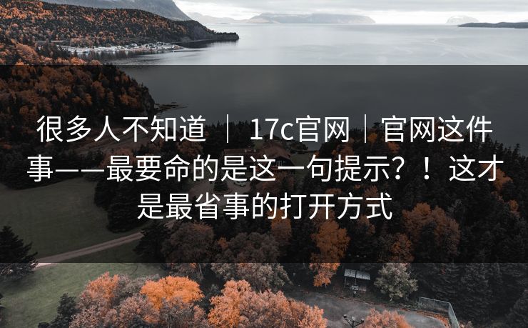 很多人不知道 ｜ 17c官网｜官网这件事——最要命的是这一句提示？！这才是最省事的打开方式
