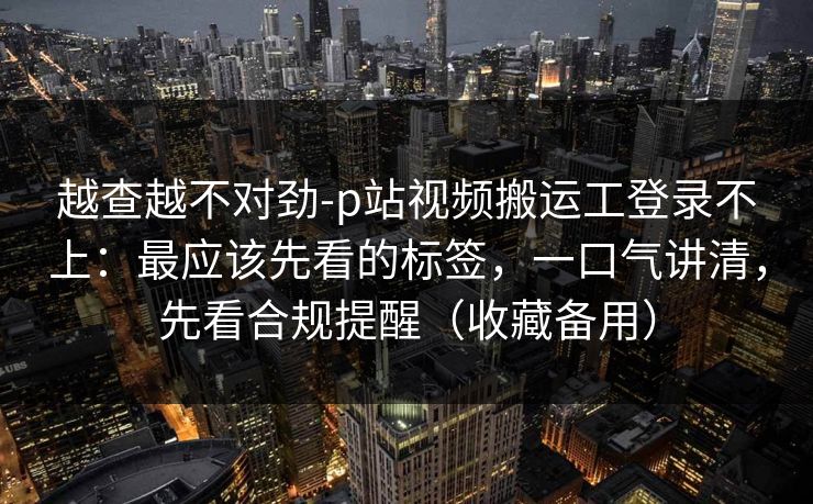 越查越不对劲-p站视频搬运工登录不上:最应该先看的标签,一口气讲清,先看合规提醒(收藏备用) 越查越不对劲-p站视频搬运工登录不上:最应该先看的标签,一口气讲清,先看合规提醒(收藏备用)