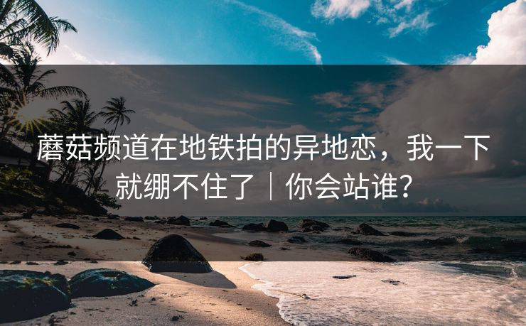 蘑菇频道在地铁拍的异地恋,我一下就绷不住了|你会站谁? 蘑菇频道在地铁拍的异地恋,我一下就绷不住了|你会站谁?