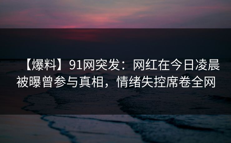 【爆料】91网突发：网红在今日凌晨被曝曾参与真相，情绪失控席卷全网