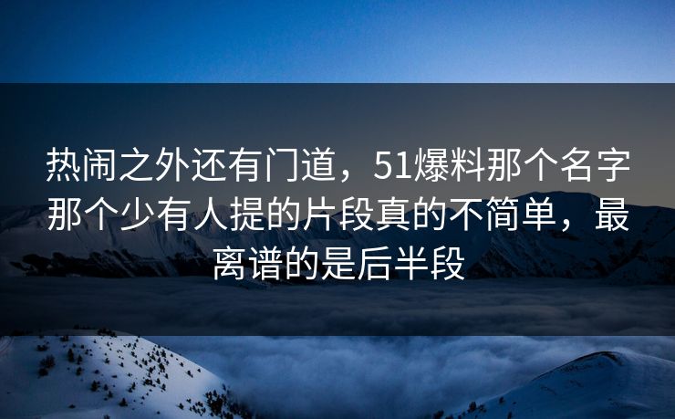 热闹之外还有门道，51爆料那个名字那个少有人提的片段真的不简单，最离谱的是后半段