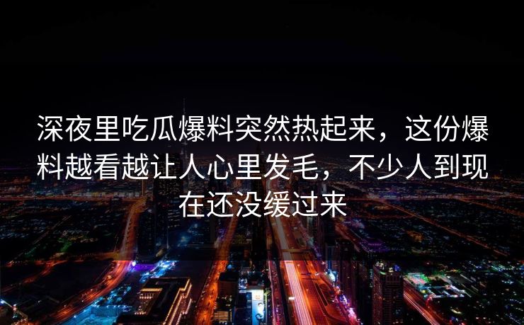 深夜里吃瓜爆料突然热起来，这份爆料越看越让人心里发毛，不少人到现在还没缓过来