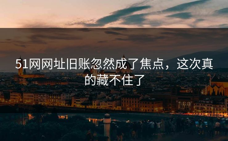 51网网址旧账忽然成了焦点，这次真的藏不住了